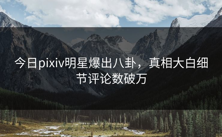 今日pixiv明星爆出八卦，真相大白细节评论数破万
