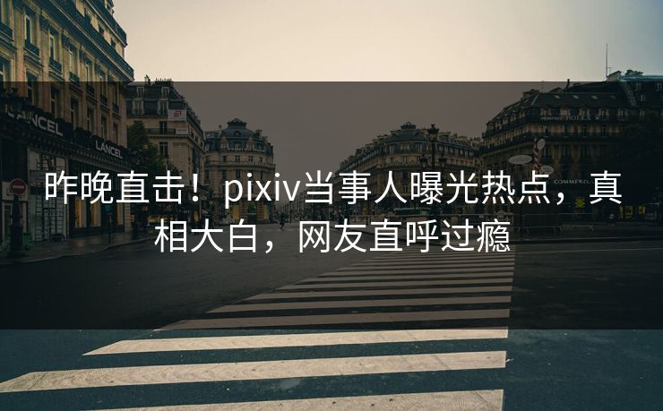 昨晚直击！pixiv当事人曝光热点，真相大白，网友直呼过瘾