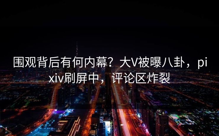 围观背后有何内幕？大V被曝八卦，pixiv刷屏中，评论区炸裂
