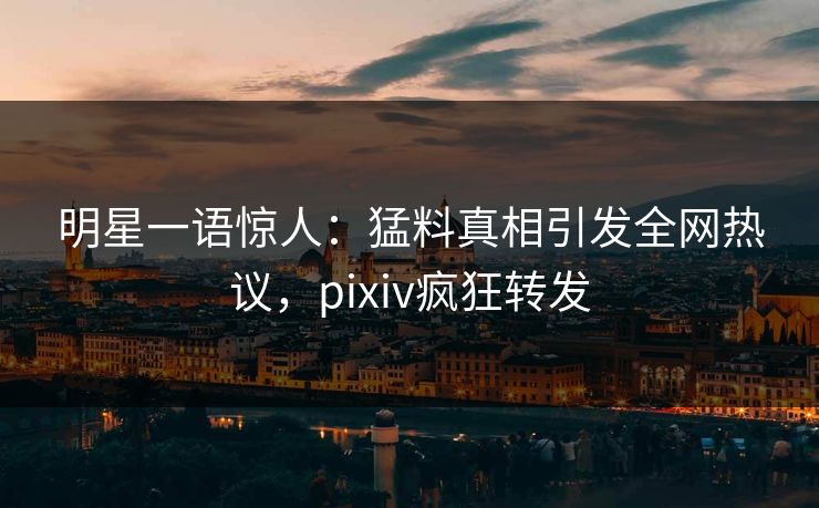 明星一语惊人：猛料真相引发全网热议，pixiv疯狂转发