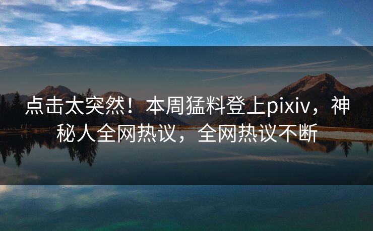 点击太突然！本周猛料登上pixiv，神秘人全网热议，全网热议不断