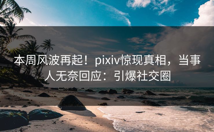 本周风波再起！pixiv惊现真相，当事人无奈回应：引爆社交圈