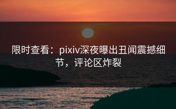 限时查看：pixiv深夜曝出丑闻震撼细节，评论区炸裂