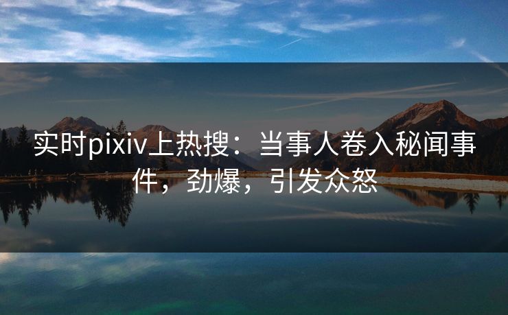 实时pixiv上热搜：当事人卷入秘闻事件，劲爆，引发众怒