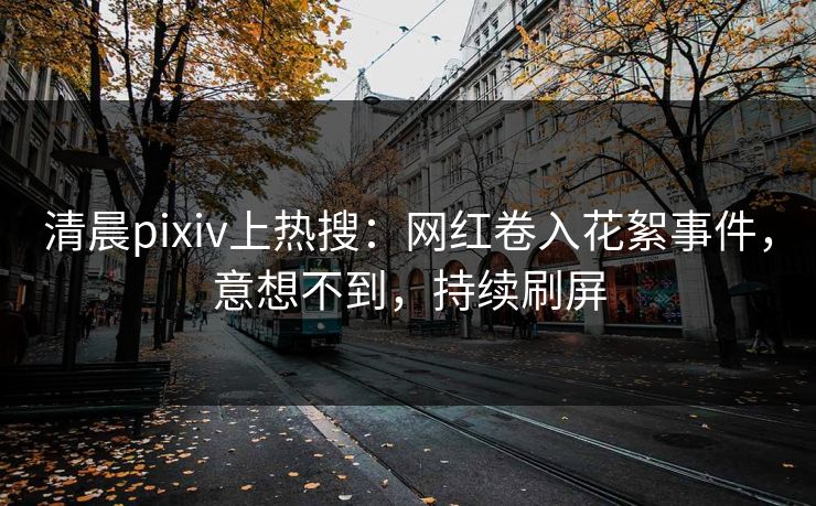 清晨pixiv上热搜：网红卷入花絮事件，意想不到，持续刷屏