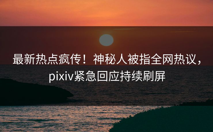 最新热点疯传！神秘人被指全网热议，pixiv紧急回应持续刷屏