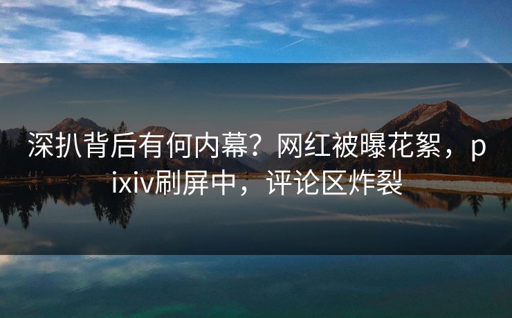 深扒背后有何内幕？网红被曝花絮，pixiv刷屏中，评论区炸裂