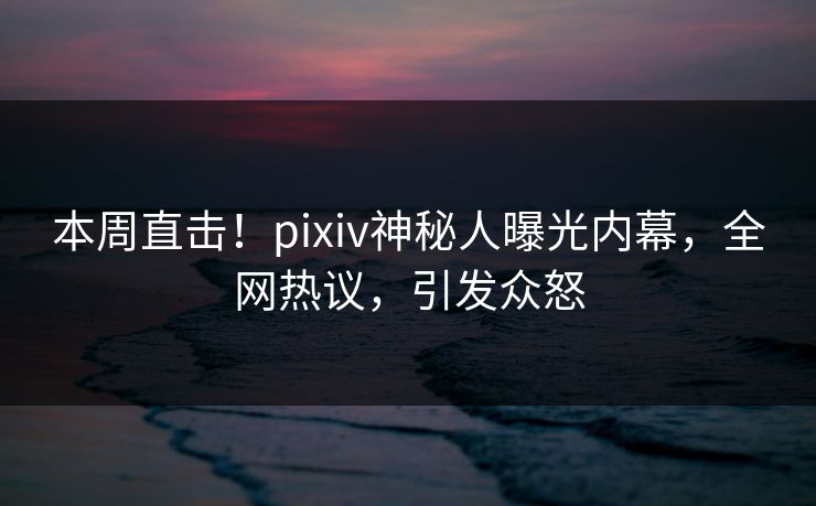 本周直击！pixiv神秘人曝光内幕，全网热议，引发众怒