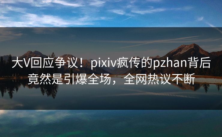 大V回应争议！pixiv疯传的pzhan背后竟然是引爆全场，全网热议不断