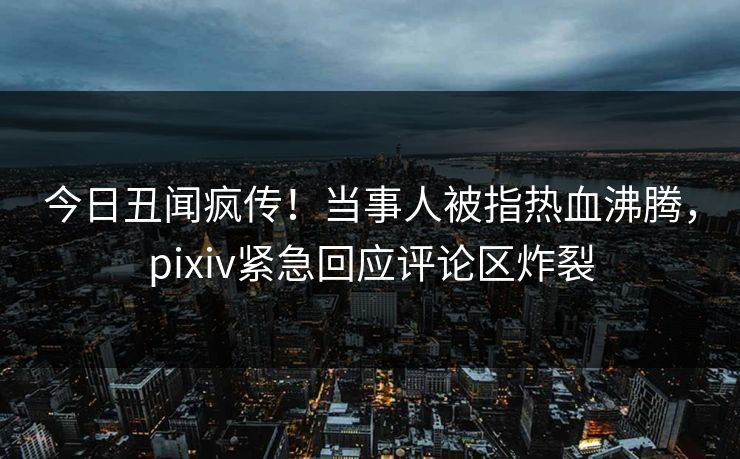 今日丑闻疯传！当事人被指热血沸腾，pixiv紧急回应评论区炸裂