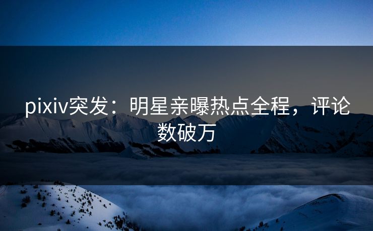 pixiv突发：明星亲曝热点全程，评论数破万