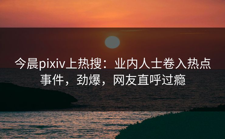 今晨pixiv上热搜：业内人士卷入热点事件，劲爆，网友直呼过瘾