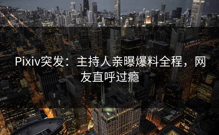 Pixiv突发：主持人亲曝爆料全程，网友直呼过瘾