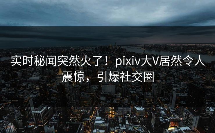 实时秘闻突然火了！pixiv大V居然令人震惊，引爆社交圈