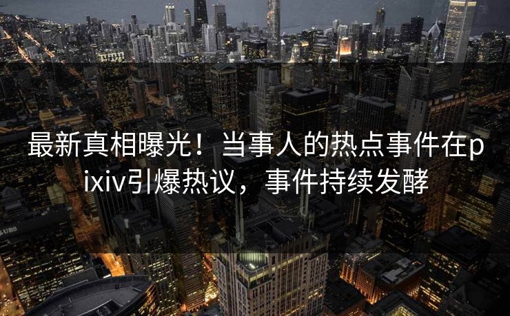最新真相曝光！当事人的热点事件在pixiv引爆热议，事件持续发酵