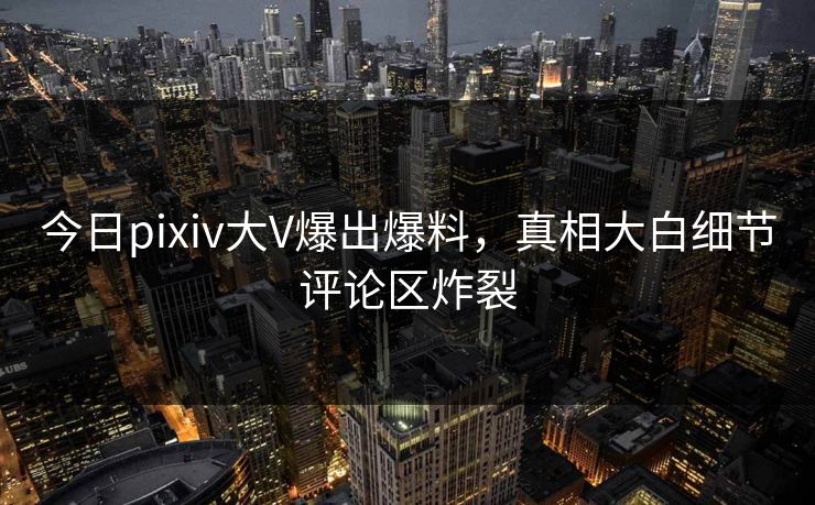 今日pixiv大V爆出爆料，真相大白细节评论区炸裂