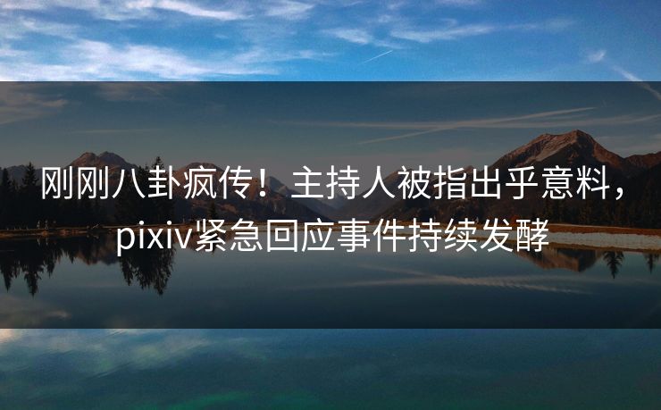 刚刚八卦疯传！主持人被指出乎意料，pixiv紧急回应事件持续发酵