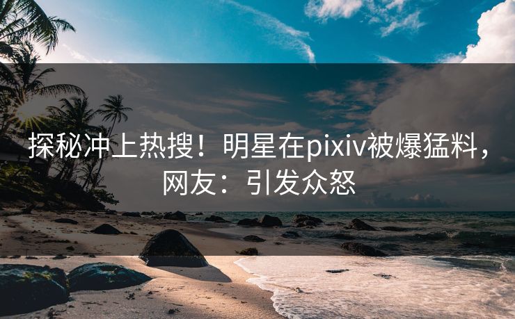 探秘冲上热搜！明星在pixiv被爆猛料，网友：引发众怒