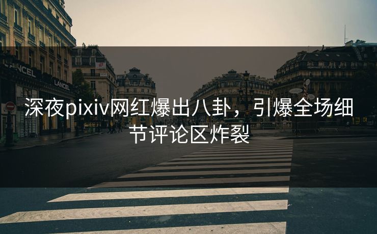 深夜pixiv网红爆出八卦，引爆全场细节评论区炸裂
