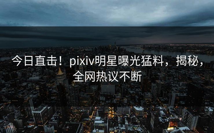 今日直击！pixiv明星曝光猛料，揭秘，全网热议不断