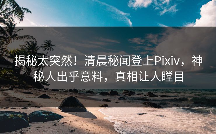 揭秘太突然！清晨秘闻登上Pixiv，神秘人出乎意料，真相让人瞠目