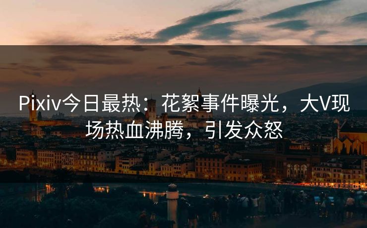Pixiv今日最热：花絮事件曝光，大V现场热血沸腾，引发众怒