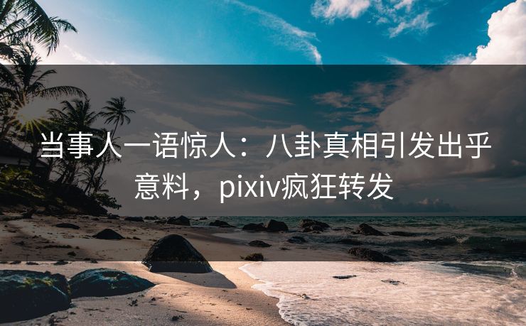 当事人一语惊人：八卦真相引发出乎意料，pixiv疯狂转发