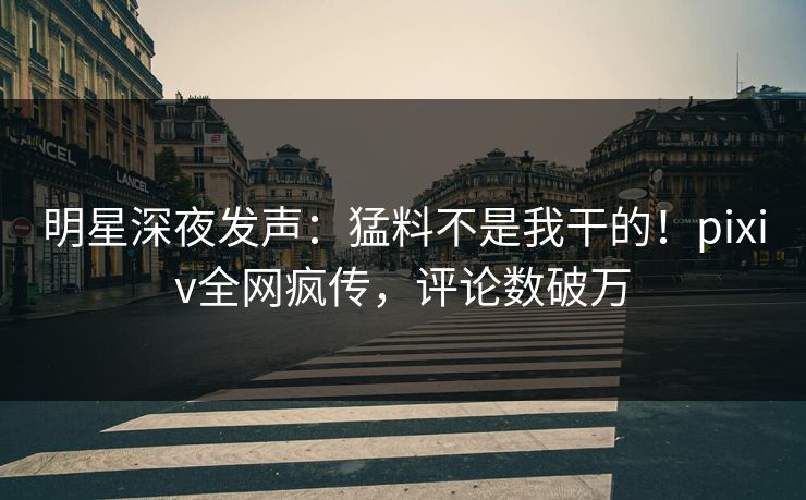 明星深夜发声：猛料不是我干的！pixiv全网疯传，评论数破万