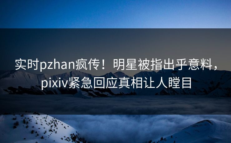 实时pzhan疯传！明星被指出乎意料，pixiv紧急回应真相让人瞠目