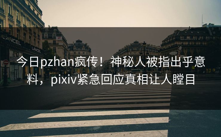 今日pzhan疯传！神秘人被指出乎意料，pixiv紧急回应真相让人瞠目