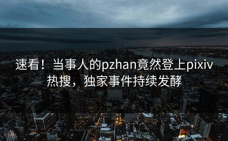 速看！当事人的pzhan竟然登上pixiv热搜，独家事件持续发酵