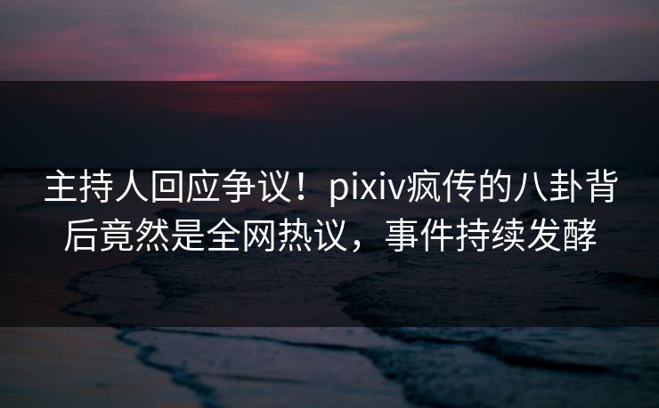 主持人回应争议！pixiv疯传的八卦背后竟然是全网热议，事件持续发酵