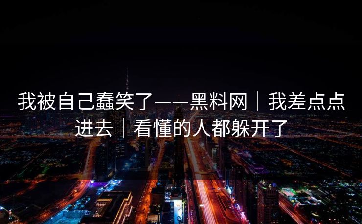 我被自己蠢笑了——黑料网｜我差点点进去｜看懂的人都躲开了