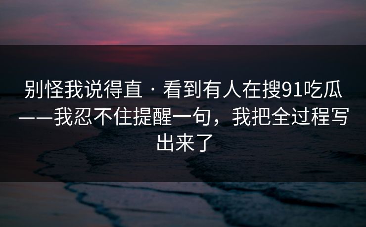 别怪我说得直 · 看到有人在搜91吃瓜——我忍不住提醒一句，我把全过程写出来了