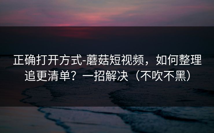 正确打开方式-蘑菇短视频,如何整理追更清单?一招解决(不吹不黑) 正确打开方式-蘑菇短视频,如何整理追更清单?一招解决(不吹不黑)