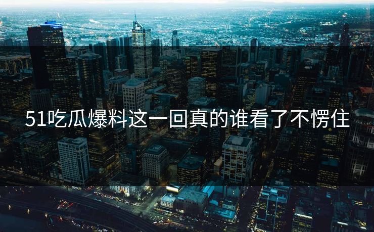 51吃瓜爆料这一回真的谁看了不愣住 51吃瓜爆料这一回真的谁看了不愣住