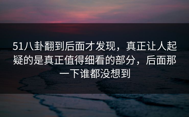 51八卦翻到后面才发现，真正让人起疑的是真正值得细看的部分，后面那一下谁都没想到