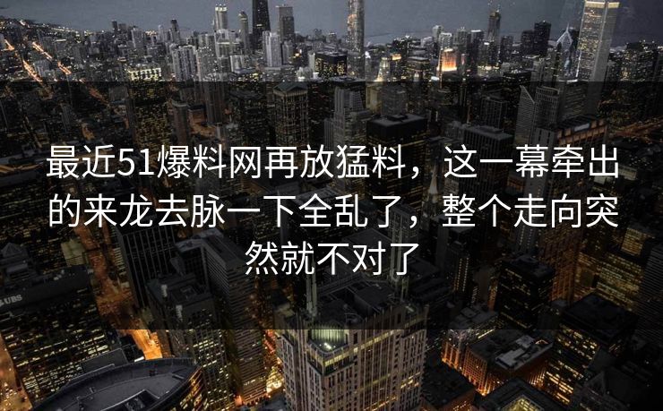 最近51爆料网再放猛料，这一幕牵出的来龙去脉一下全乱了，整个走向突然就不对了