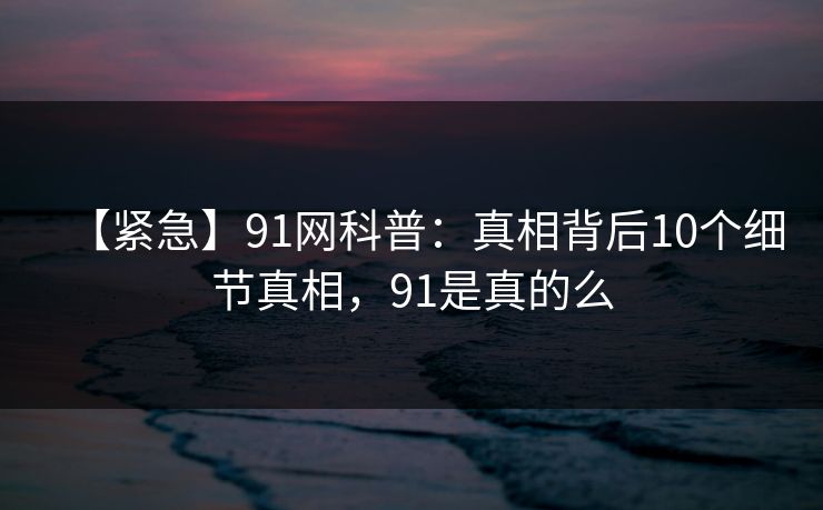 【紧急】91网科普：真相背后10个细节真相，91是真的么