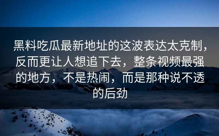 黑料吃瓜最新地址的这波表达太克制,反而更让人想追下去,整条视频最强的地方,不是热闹,而是那种说不透的后劲 黑料吃瓜最新地址的这波表达太克制,反而更让人想追下去,整条视频最强的地方,不是热闹,而是那种说不透的后劲